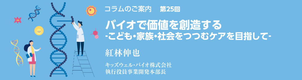 バイオで価値を創造する‐こども・家族・社会をつつむケアを目指して‐ 紅林伸也 キッズウェル・バイオ株式会社 執行役員事業開発本部長